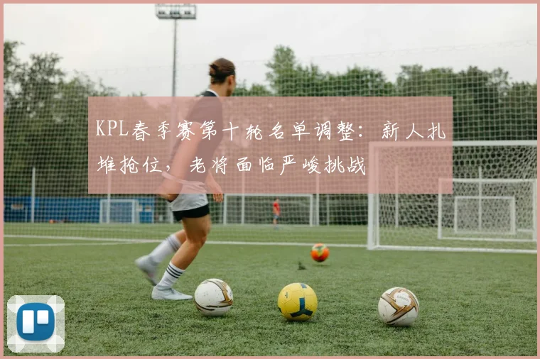 KPL春季赛第十轮名单调整：新人扎堆抢位，老将面临严峻挑战